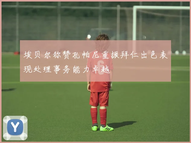 埃贝尔称赞孔帕尼重振拜仁出色表现处理事务能力卓越