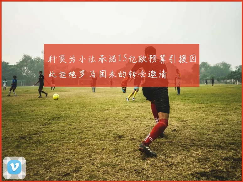 科莫为小法承诺15亿欧预算引援因此拒绝罗马国米的转会邀请