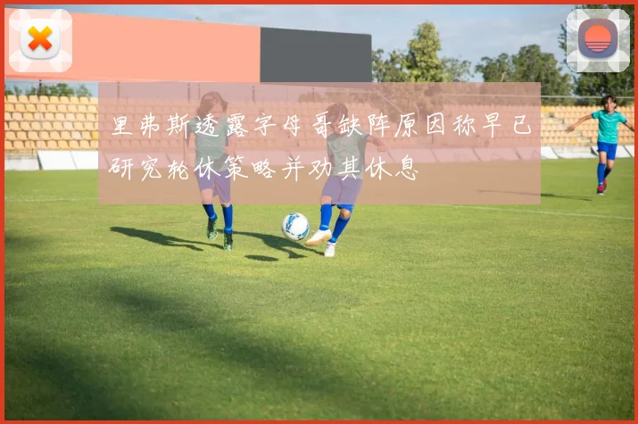 里弗斯透露字母哥缺阵原因称早已研究轮休策略并劝其休息