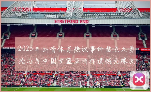 2025年抖音体育热议事件盘点火勇抢七与中国女篮亚洲杯遗憾无缘决赛