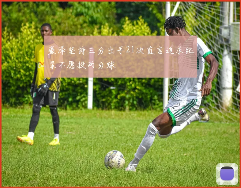 豪泽坚持三分出手21次直言追求纪录不愿投两分球
