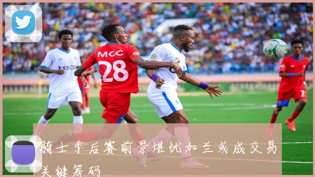 骑士季后赛前景堪忧加兰或成交易关键筹码