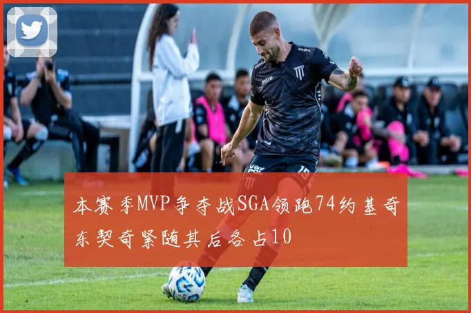 本赛季MVP争夺战SGA领跑74约基奇东契奇紧随其后各占10