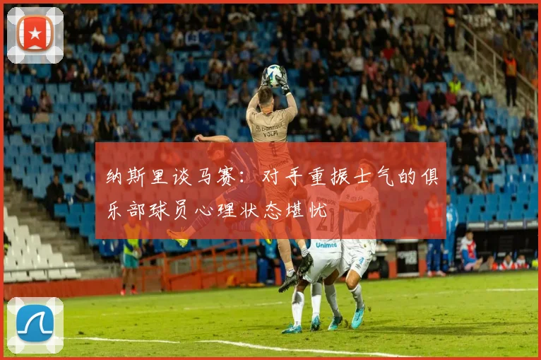 纳斯里谈马赛：对手重振士气的俱乐部球员心理状态堪忧