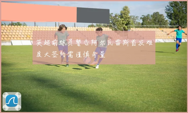 英超前球员警告阿尔瓦雷斯首发难度大签约需谨慎考量