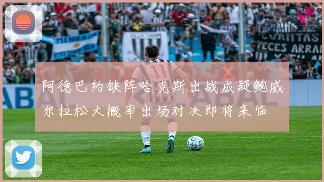阿德巴约缺阵哈克斯出战成疑鲍威尔拉松大概率出场对决即将来临