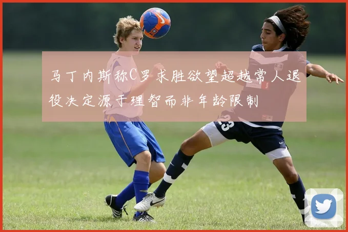 马丁内斯称C罗求胜欲望超越常人退役决定源于理智而非年龄限制