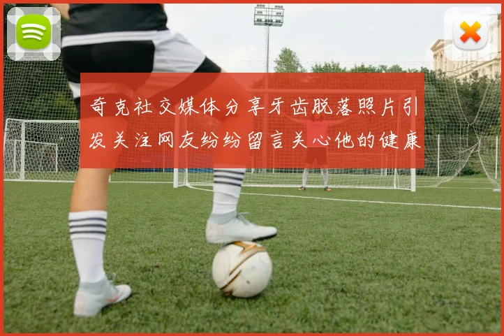 奇克社交媒体分享牙齿脱落照片引发关注网友纷纷留言关心他的健康状况