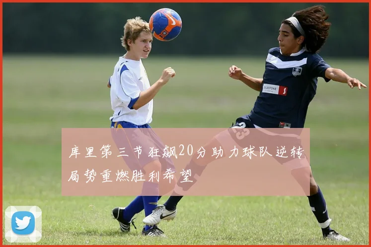 库里第三节狂飙20分助力球队逆转局势重燃胜利希望