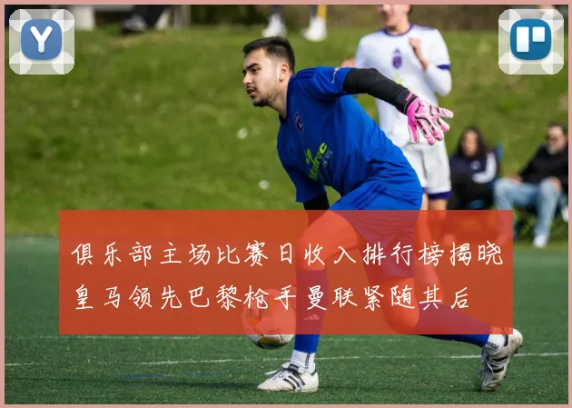俱乐部主场比赛日收入排行榜揭晓皇马领先巴黎枪手曼联紧随其后
