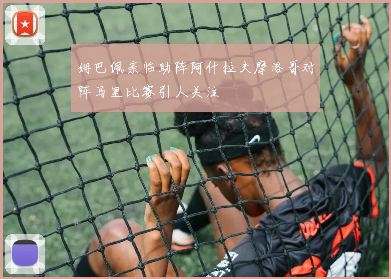 姆巴佩亲临助阵阿什拉夫摩洛哥对阵马里比赛引人关注