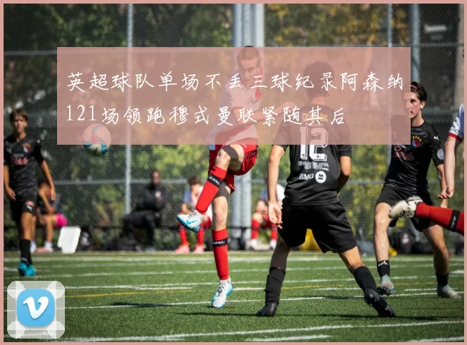 英超球队单场不丢三球纪录阿森纳121场领跑穆式曼联紧随其后