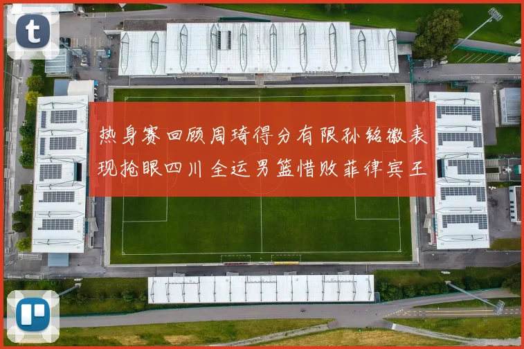 热身赛回顾周琦得分有限孙铭徽表现抢眼四川全运男篮惜败菲律宾王牌队