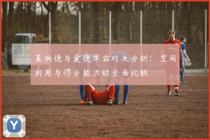 莱纳德与爱德华兹对决分析：空间利用与得分能力的全面比较