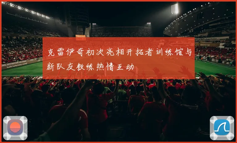 克雷伊奇初次亮相开拓者训练馆与新队友教练热情互动