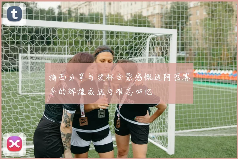 梅西分享与奖杯合影感慨迈阿密赛季的辉煌成就与难忘回忆