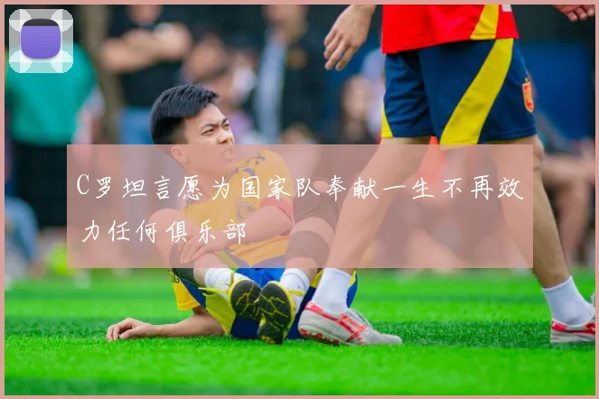 C罗坦言愿为国家队奉献一生不再效力任何俱乐部