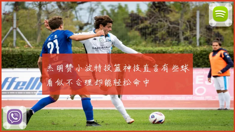 杰明赞小波特投篮神技直言有些球看似不合理却能轻松命中