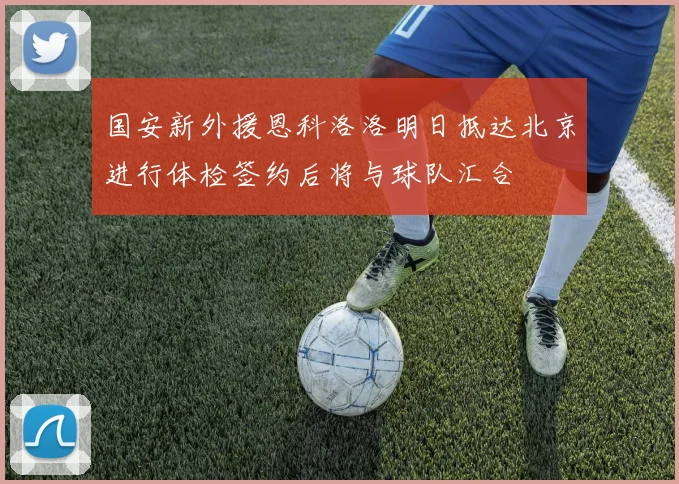 国安新外援恩科洛洛明日抵达北京进行体检签约后将与球队汇合