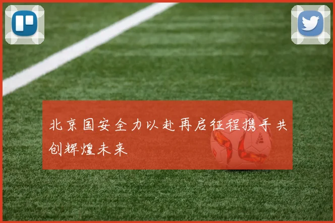 北京国安全力以赴再启征程携手共创辉煌未来