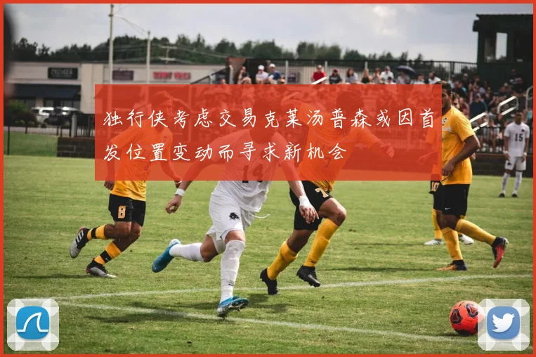 独行侠考虑交易克莱汤普森或因首发位置变动而寻求新机会