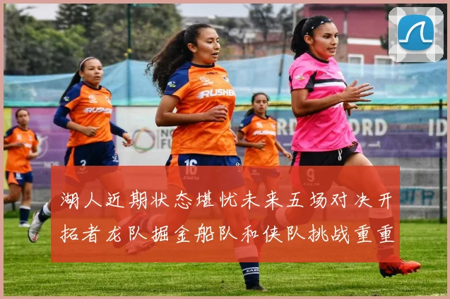湖人近期状态堪忧未来五场对决开拓者龙队掘金船队和侠队挑战重重