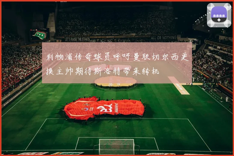 利物浦传奇球员呼吁曼联切尔西更换主帅期待斯洛特带来转机