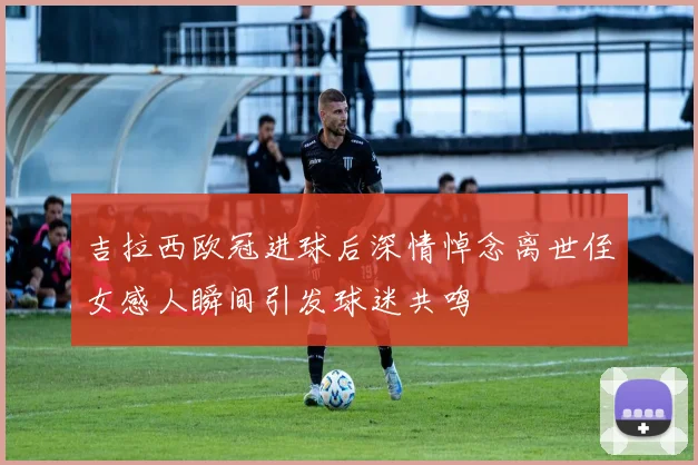 吉拉西欧冠进球后深情悼念离世侄女感人瞬间引发球迷共鸣