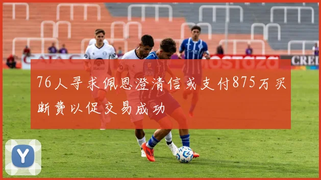 76人寻求佩恩澄清信或支付875万买断费以促交易成功