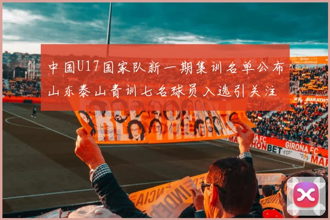 中国U17国家队新一期集训名单公布山东泰山青训七名球员入选引关注