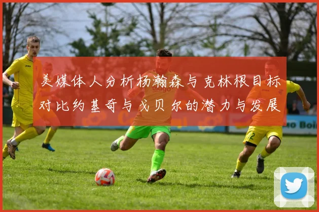 美媒体人分析杨瀚森与克林根目标对比约基奇与戈贝尔的潜力与发展方向