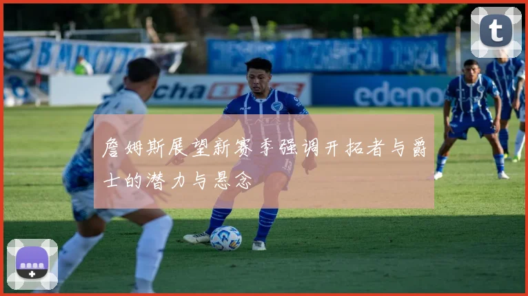 詹姆斯展望新赛季强调开拓者与爵士的潜力与悬念