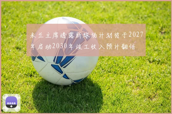 米兰主席透露新球场计划将于2027年启动2030年竣工收入预计翻倍