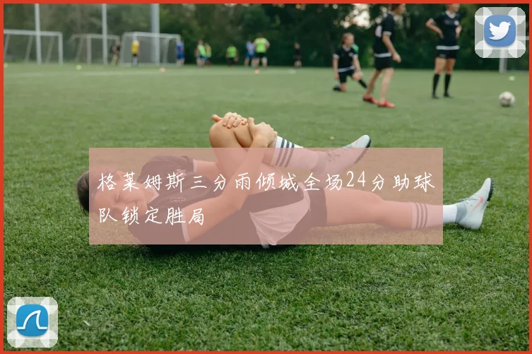 格莱姆斯三分雨倾城全场24分助球队锁定胜局
