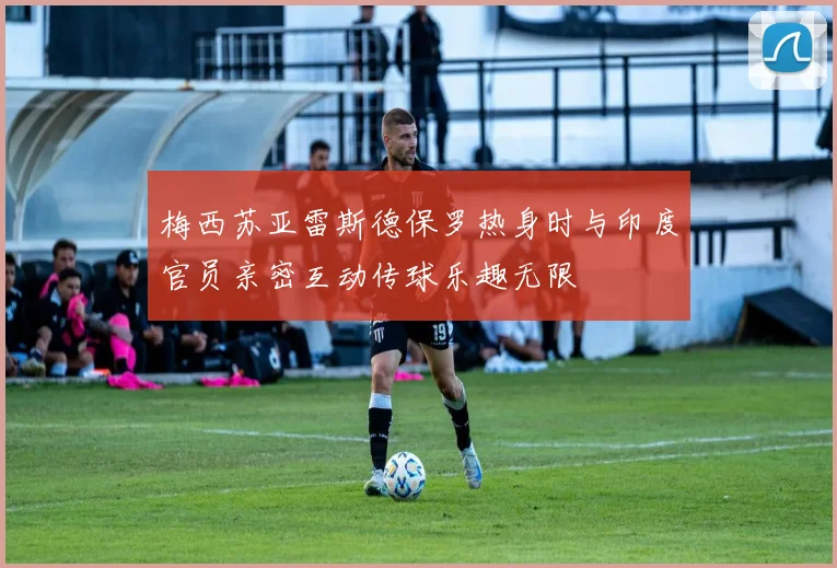 梅西苏亚雷斯德保罗热身时与印度官员亲密互动传球乐趣无限