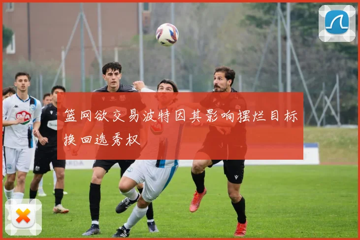 篮网欲交易波特因其影响摆烂目标换回选秀权