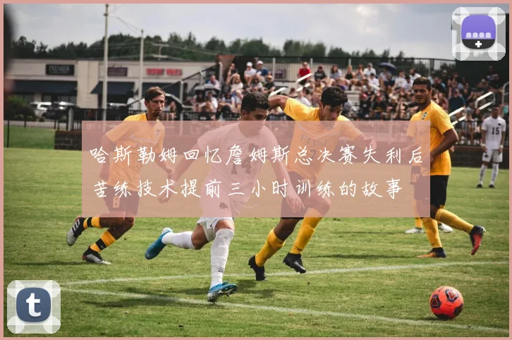 哈斯勒姆回忆詹姆斯总决赛失利后苦练技术提前三小时训练的故事