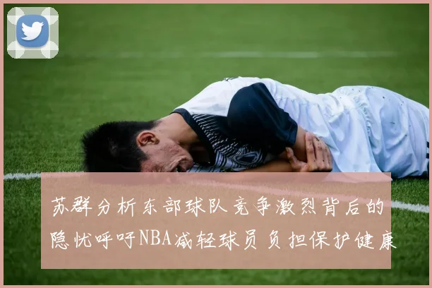 苏群分析东部球队竞争激烈背后的隐忧呼吁NBA减轻球员负担保护健康