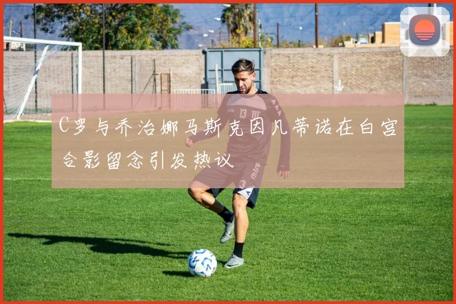 C罗与乔治娜马斯克因凡蒂诺在白宫合影留念引发热议