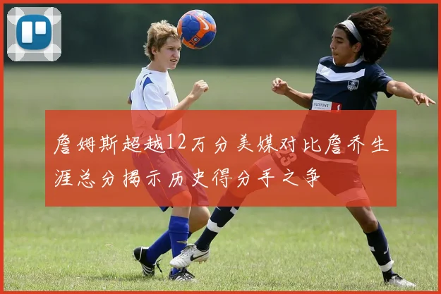 詹姆斯超越12万分美媒对比詹乔生涯总分揭示历史得分手之争